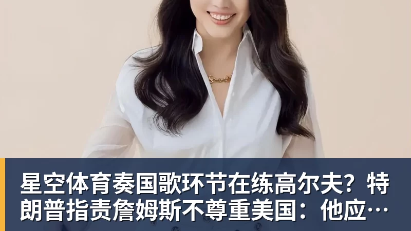 星空体育奏国歌环节在练高尔夫?特朗普指责詹姆斯不尊重美国:他应当道歉